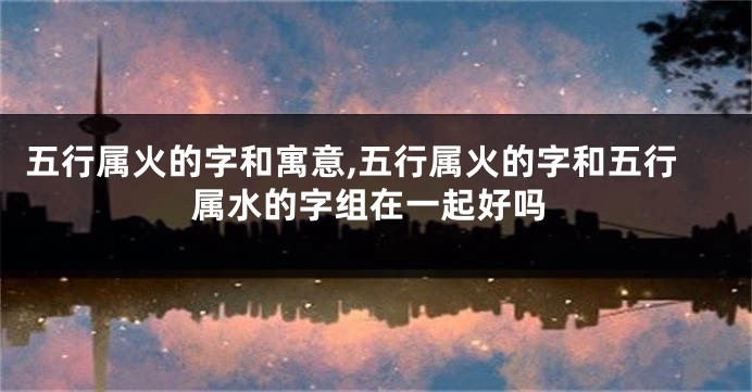 五行属火的字和寓意,五行属火的字和五行属水的字组在一起好吗
