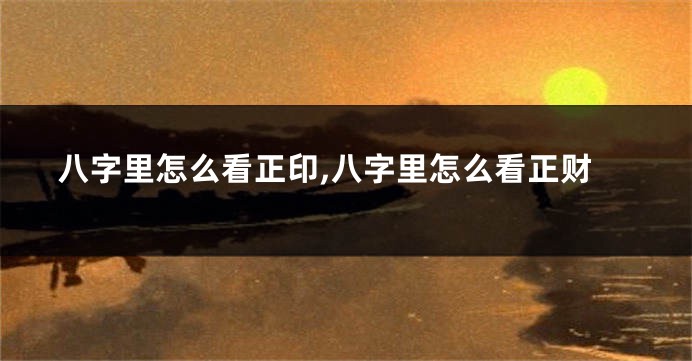 八字里怎么看正印,八字里怎么看正财
