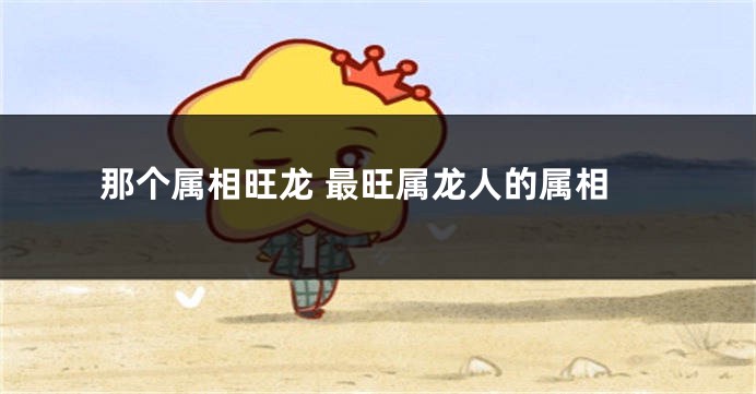 那个属相旺龙 最旺属龙人的属相