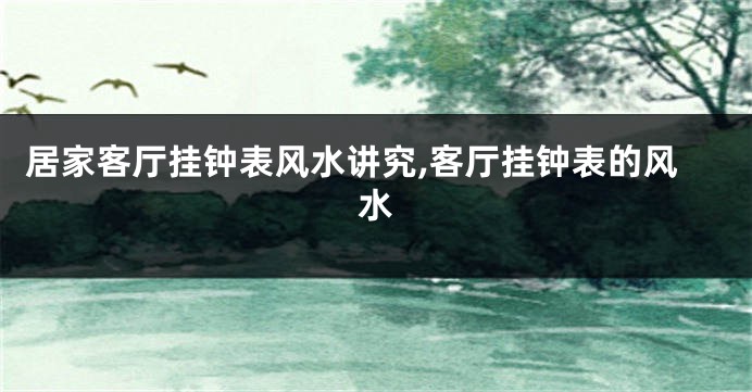居家客厅挂钟表风水讲究,客厅挂钟表的风水