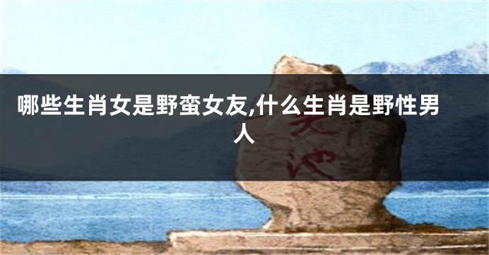 哪些生肖女是野蛮女友,什么生肖是野性男人