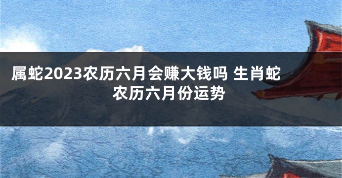 属蛇2023农历六月会赚大钱吗 生肖蛇农历六月份运势