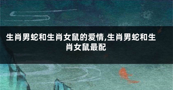 生肖男蛇和生肖女鼠的爱情,生肖男蛇和生肖女鼠最配