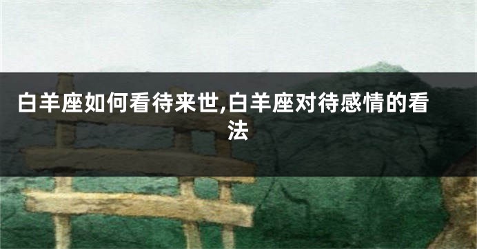 白羊座如何看待来世,白羊座对待感情的看法