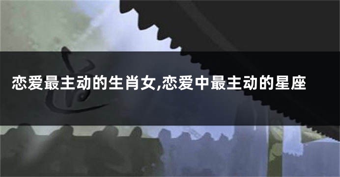 恋爱最主动的生肖女,恋爱中最主动的星座