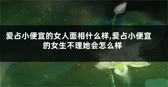 爱占小便宜的女人面相什么样,爱占小便宜的女生不理她会怎么样
