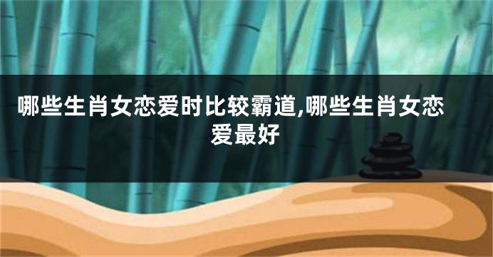 哪些生肖女恋爱时比较霸道,哪些生肖女恋爱最好