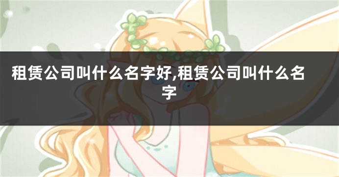 租赁公司叫什么名字好,租赁公司叫什么名字