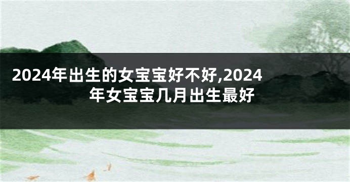 2024年出生的女宝宝好不好,2024年女宝宝几月出生最好