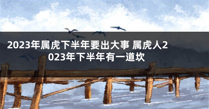 2023年属虎下半年要出大事 属虎人2023年下半年有一道坎