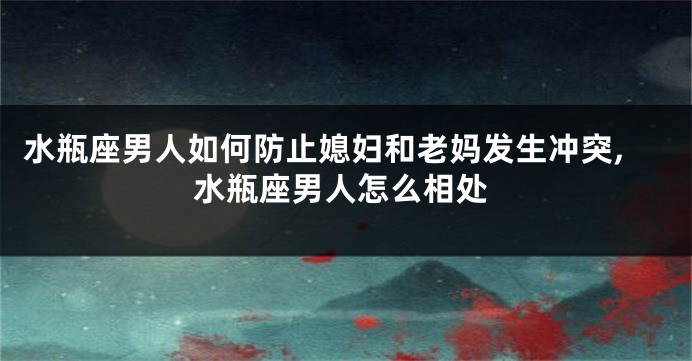 水瓶座男人如何防止媳妇和老妈发生冲突,水瓶座男人怎么相处