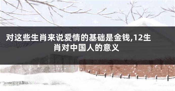 对这些生肖来说爱情的基础是金钱,12生肖对中国人的意义