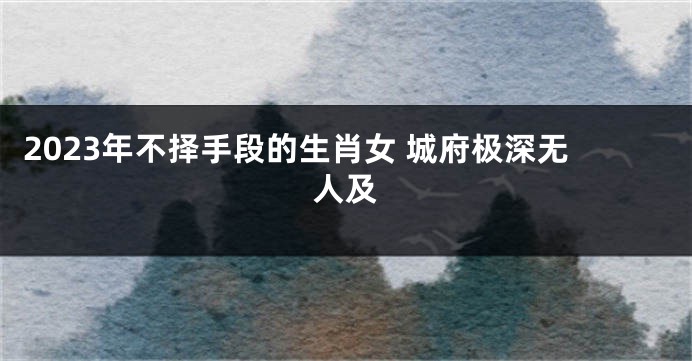 2023年不择手段的生肖女 城府极深无人及