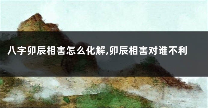 八字卯辰相害怎么化解,卯辰相害对谁不利