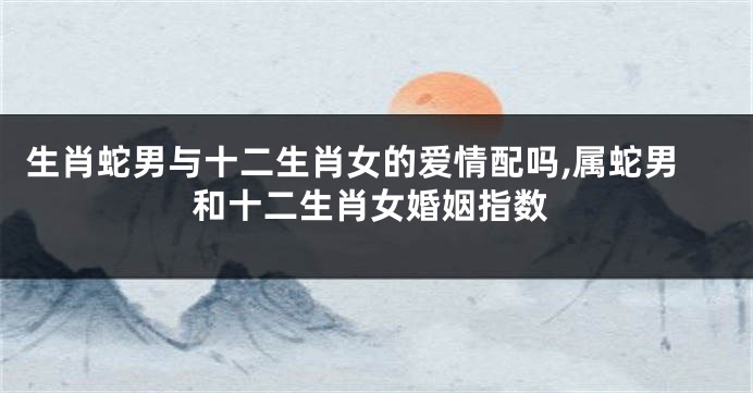 生肖蛇男与十二生肖女的爱情配吗,属蛇男和十二生肖女婚姻指数