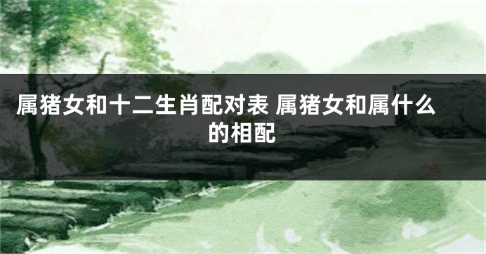 属猪女和十二生肖配对表 属猪女和属什么的相配