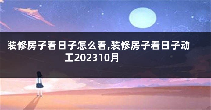 装修房子看日子怎么看,装修房子看日子动工202310月