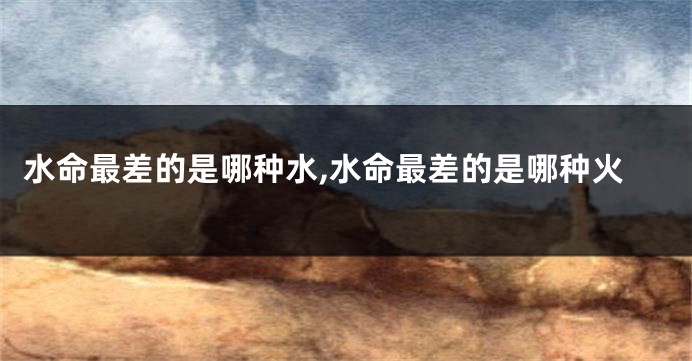 水命最差的是哪种水,水命最差的是哪种火