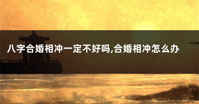 八字合婚相冲一定不好吗,合婚相冲怎么办