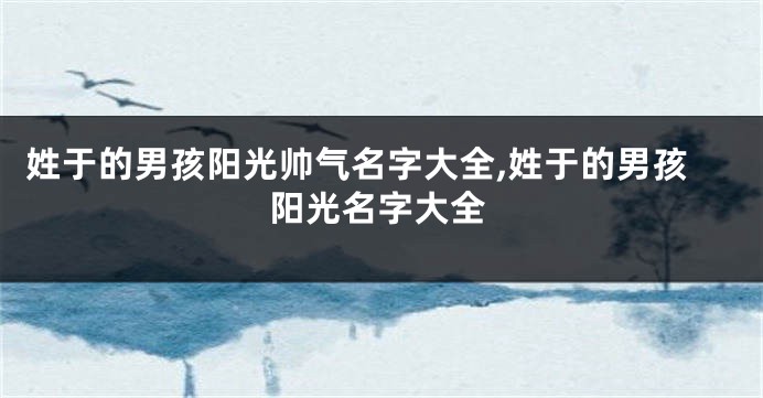 姓于的男孩阳光帅气名字大全,姓于的男孩阳光名字大全
