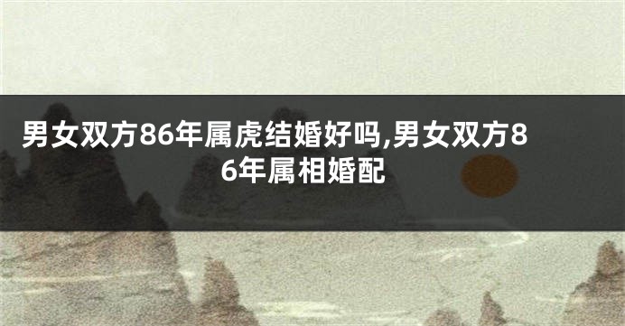 男女双方86年属虎结婚好吗,男女双方86年属相婚配