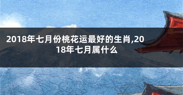 2018年七月份桃花运最好的生肖,2018年七月属什么