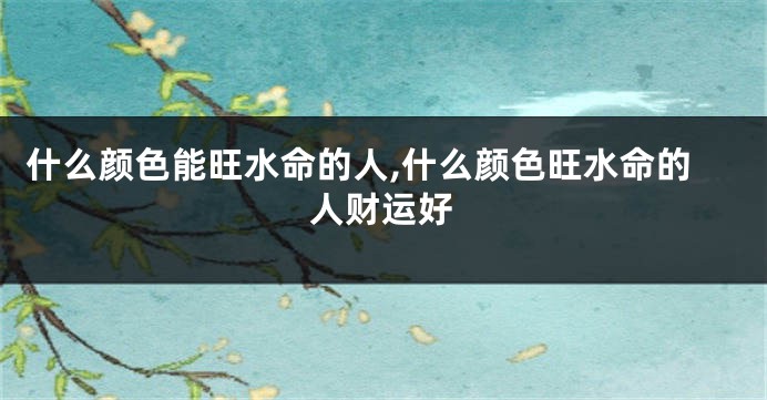 什么颜色能旺水命的人,什么颜色旺水命的人财运好