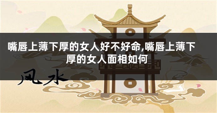 嘴唇上薄下厚的女人好不好命,嘴唇上薄下厚的女人面相如何