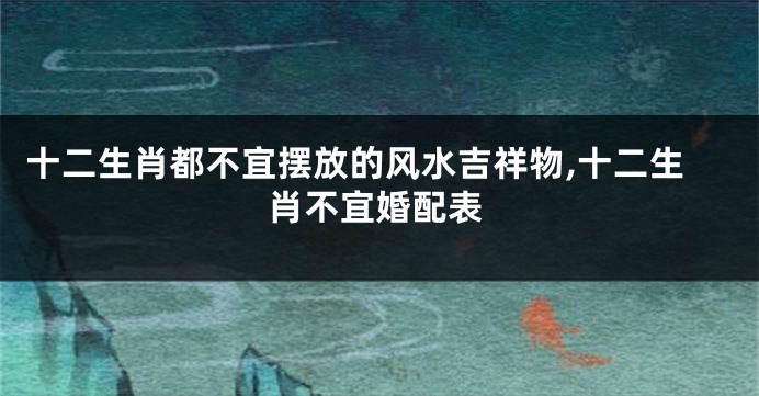 十二生肖都不宜摆放的风水吉祥物,十二生肖不宜婚配表