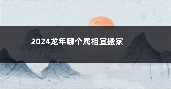 2024龙年哪个属相宜搬家