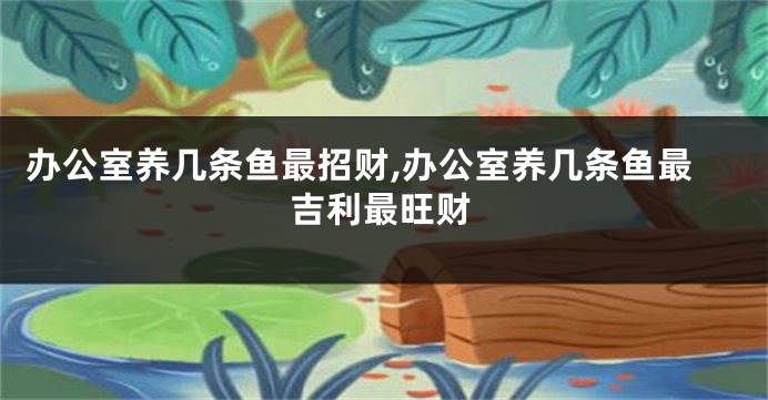 办公室养几条鱼最招财,办公室养几条鱼最吉利最旺财