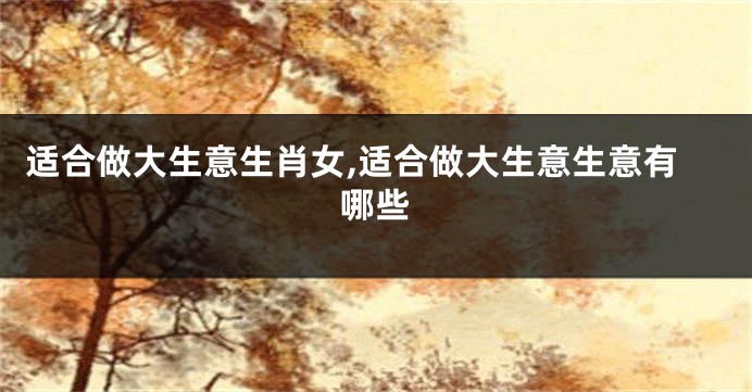 适合做大生意生肖女,适合做大生意生意有哪些