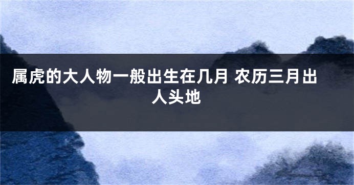 属虎的大人物一般出生在几月 农历三月出人头地