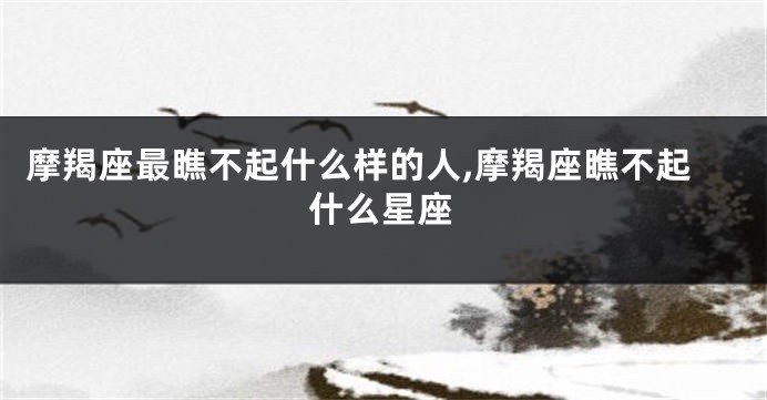摩羯座最瞧不起什么样的人,摩羯座瞧不起什么星座