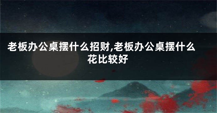 老板办公桌摆什么招财,老板办公桌摆什么花比较好