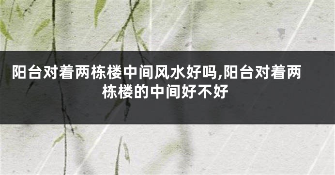 阳台对着两栋楼中间风水好吗,阳台对着两栋楼的中间好不好