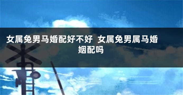 女属兔男马婚配好不好  女属兔男属马婚姻配吗