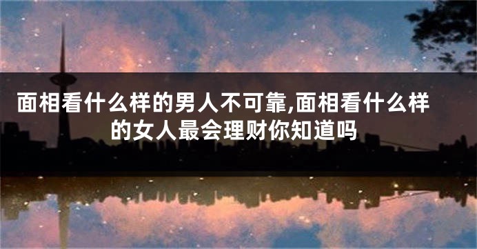 面相看什么样的男人不可靠,面相看什么样的女人最会理财你知道吗