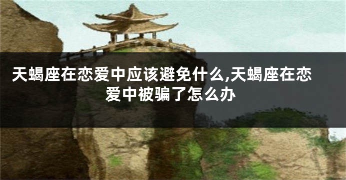 天蝎座在恋爱中应该避免什么,天蝎座在恋爱中被骗了怎么办