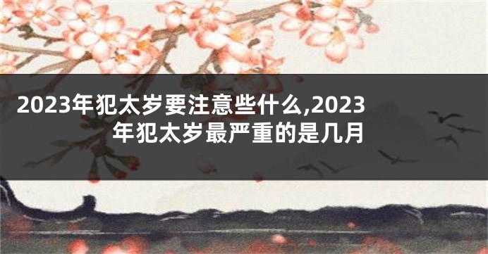 2023年犯太岁要注意些什么,2023年犯太岁最严重的是几月