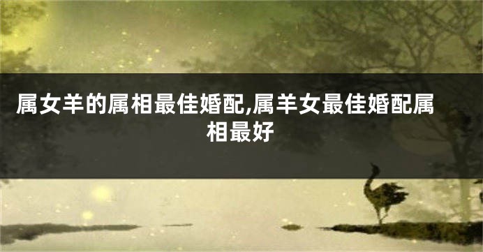 属女羊的属相最佳婚配,属羊女最佳婚配属相最好