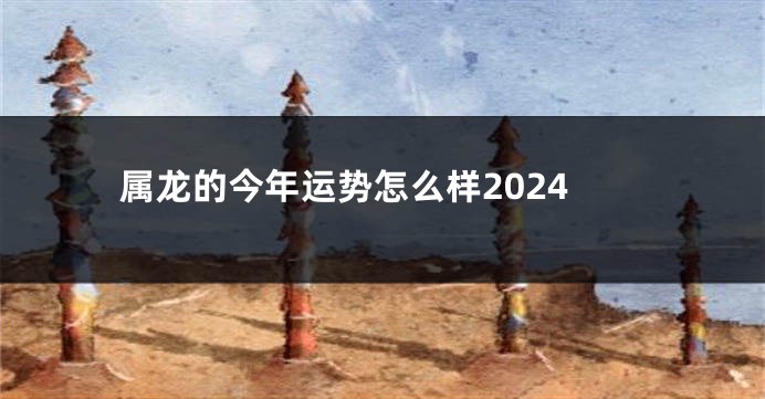 属龙的今年运势怎么样2024