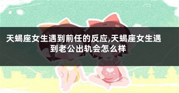 天蝎座女生遇到前任的反应,天蝎座女生遇到老公出轨会怎么样