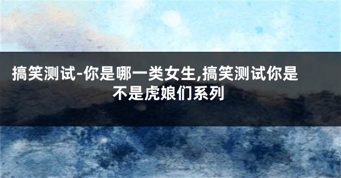 搞笑测试-你是哪一类女生,搞笑测试你是不是虎娘们系列