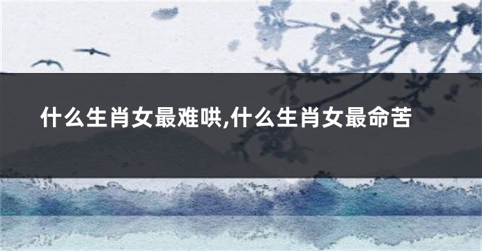 什么生肖女最难哄,什么生肖女最命苦