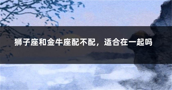 狮子座和金牛座配不配，适合在一起吗