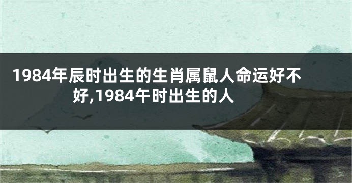1984年辰时出生的生肖属鼠人命运好不好,1984午时出生的人