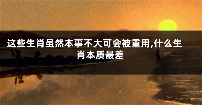 这些生肖虽然本事不大可会被重用,什么生肖本质最差