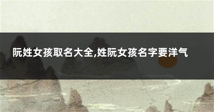 阮姓女孩取名大全,姓阮女孩名字要洋气