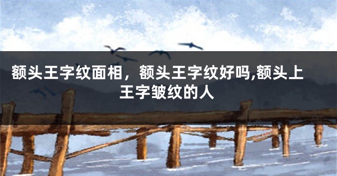 额头王字纹面相，额头王字纹好吗,额头上王字皱纹的人